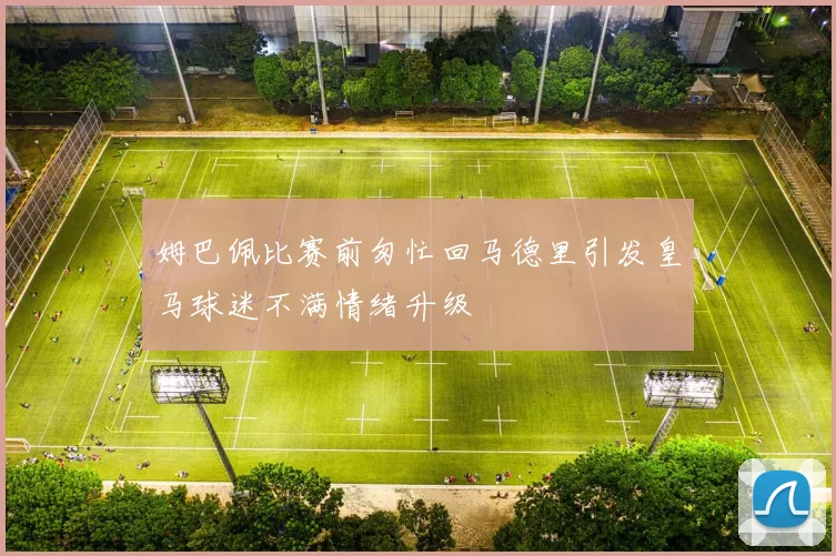 姆巴佩比赛前匆忙回马德里引发皇马球迷不满情绪升级
