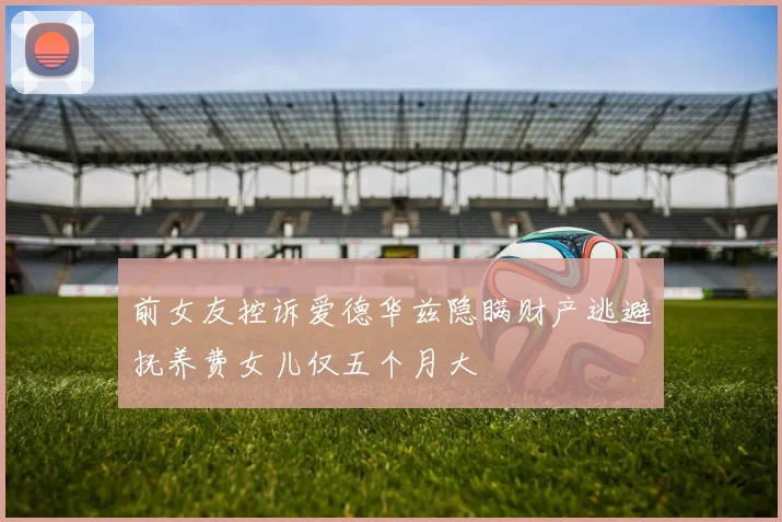 前女友控诉爱德华兹隐瞒财产逃避抚养费女儿仅五个月大