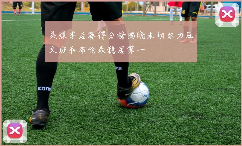 美媒季后赛得分榜揭晓米切尔力压文班和布伦森稳居第一