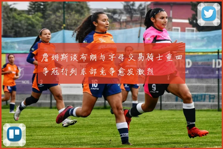 詹姆斯谈布朗与字母交易骑士重回争冠行列东部竞争愈发激烈