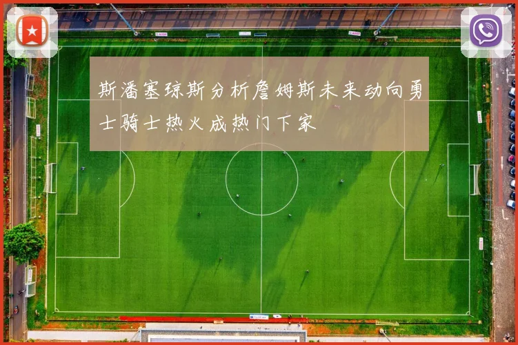 斯潘塞琼斯分析詹姆斯未来动向勇士骑士热火成热门下家
