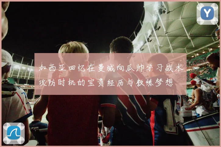 加西亚回忆在曼城向瓜帅学习战术攻防时机的宝贵经历与教练梦想