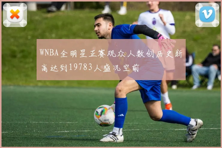 WNBA全明星正赛观众人数创历史新高达到19783人盛况空前