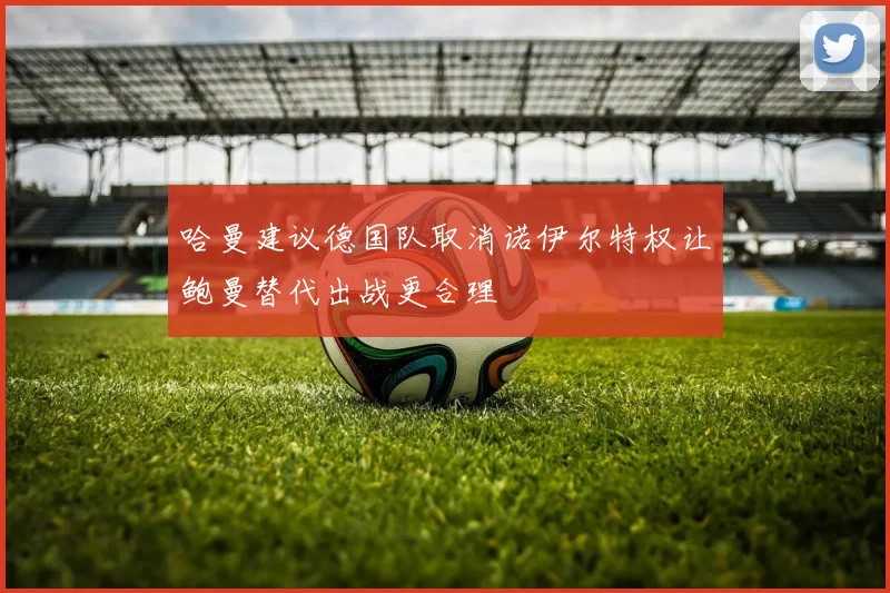 哈曼建议德国队取消诺伊尔特权让鲍曼替代出战更合理