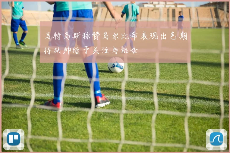马特乌斯称赞乌尔比希表现出色期待纳帅给予关注与机会