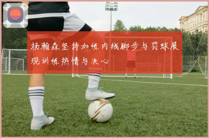 杨瀚森坚持加练内线脚步与罚球展现训练热情与决心