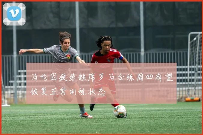 马伦因疲劳缺席罗马合练周四有望恢复正常训练状态