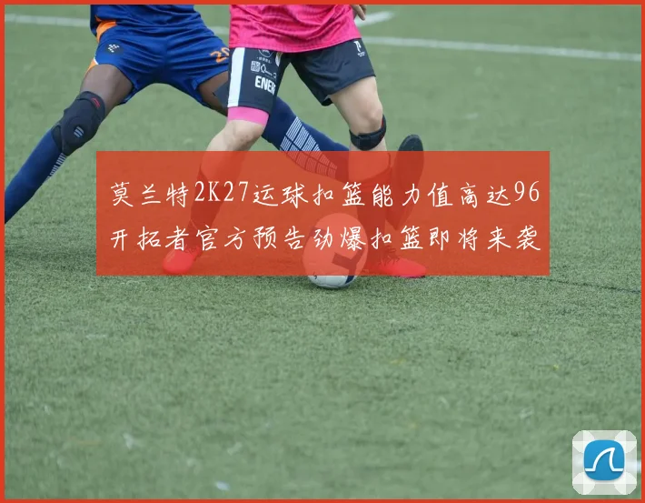 莫兰特2K27运球扣篮能力值高达96开拓者官方预告劲爆扣篮即将来袭