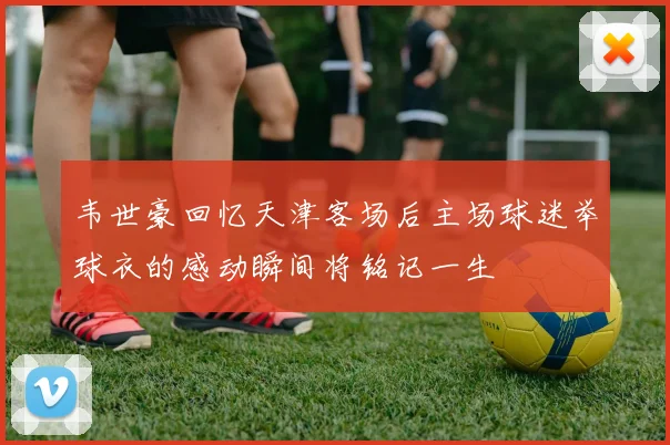 韦世豪回忆天津客场后主场球迷举球衣的感动瞬间将铭记一生