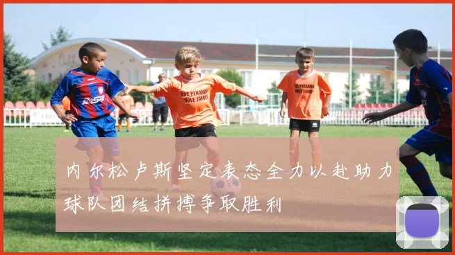 内尔松卢斯坚定表态全力以赴助力球队团结拼搏争取胜利