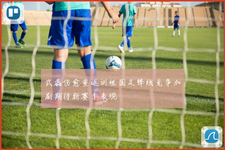 武磊伤愈重返训练国足锋线竞争加剧期待新赛季表现
