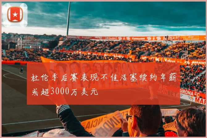 杜伦季后赛表现不佳活塞续约年薪或超3000万美元