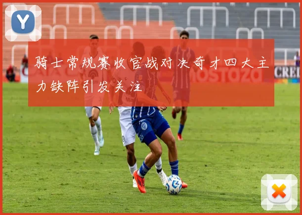 骑士常规赛收官战对决奇才四大主力缺阵引发关注