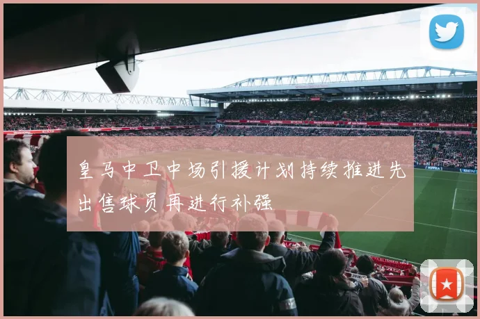 皇马中卫中场引援计划持续推进先出售球员再进行补强