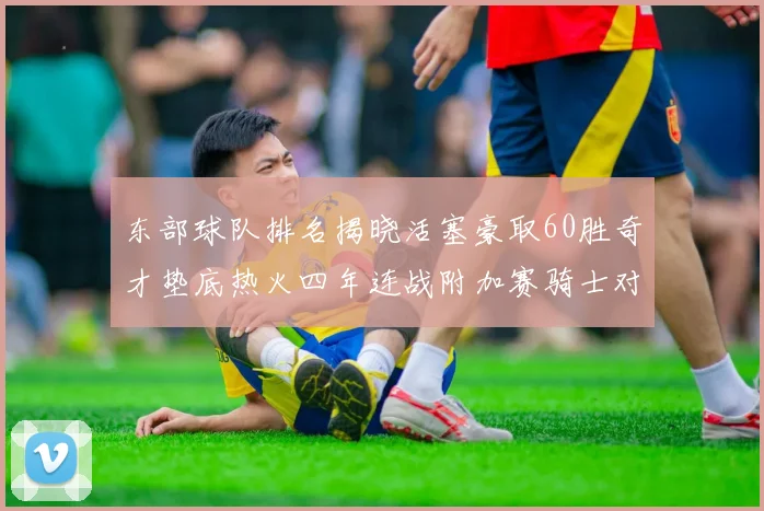 东部球队排名揭晓活塞豪取60胜奇才垫底热火四年连战附加赛骑士对决猛龙