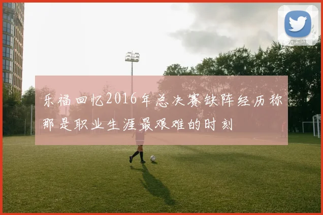 乐福回忆2016年总决赛缺阵经历称那是职业生涯最艰难的时刻