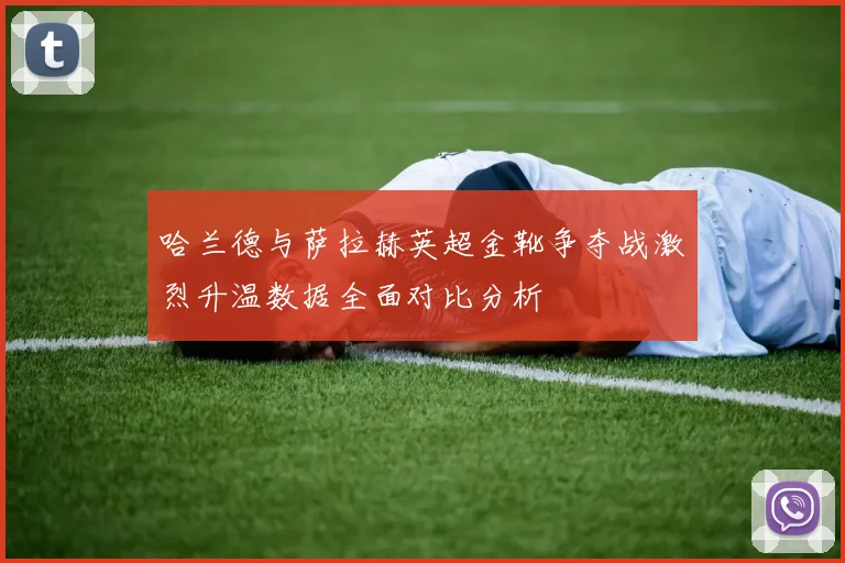 哈兰德与萨拉赫英超金靴争夺战激烈升温数据全面对比分析