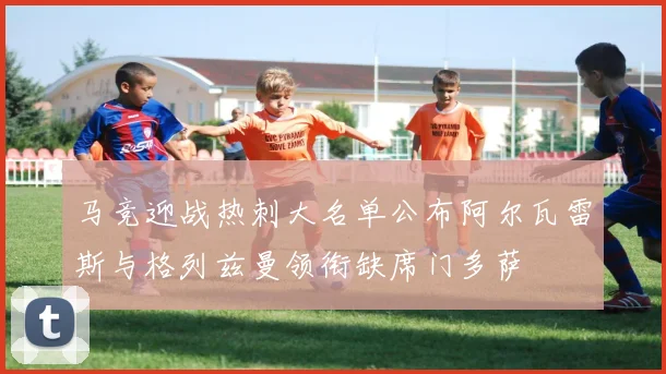 马竞迎战热刺大名单公布阿尔瓦雷斯与格列兹曼领衔缺席门多萨