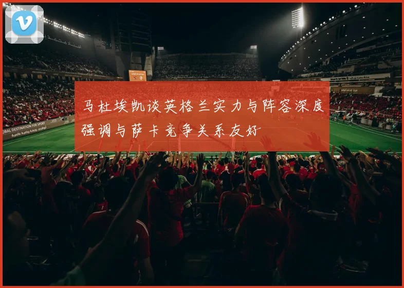 马杜埃凯谈英格兰实力与阵容深度强调与萨卡竞争关系友好