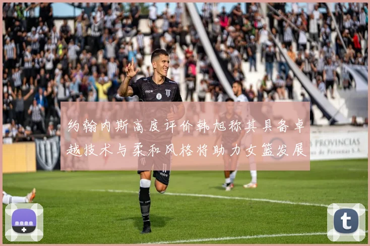 约翰内斯高度评价韩旭称其具备卓越技术与柔和风格将助力女篮发展