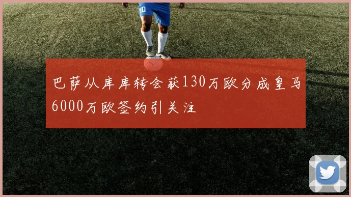 巴萨从库库转会获130万欧分成皇马6000万欧签约引关注