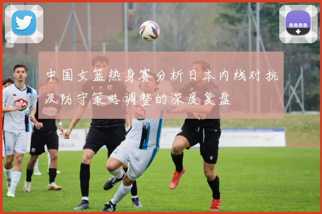中国女篮热身赛分析日本内线对抗及防守策略调整的深度复盘