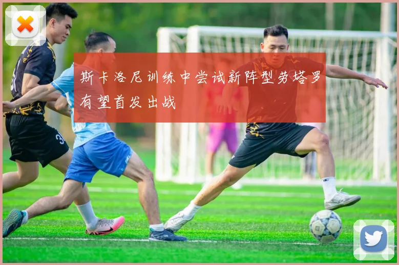 斯卡洛尼训练中尝试新阵型劳塔罗有望首发出战