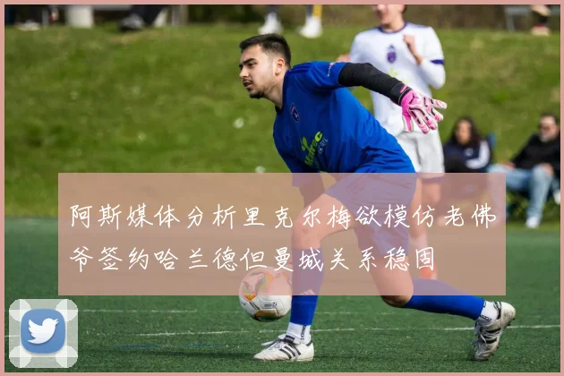 阿斯媒体分析里克尔梅欲模仿老佛爷签约哈兰德但曼城关系稳固