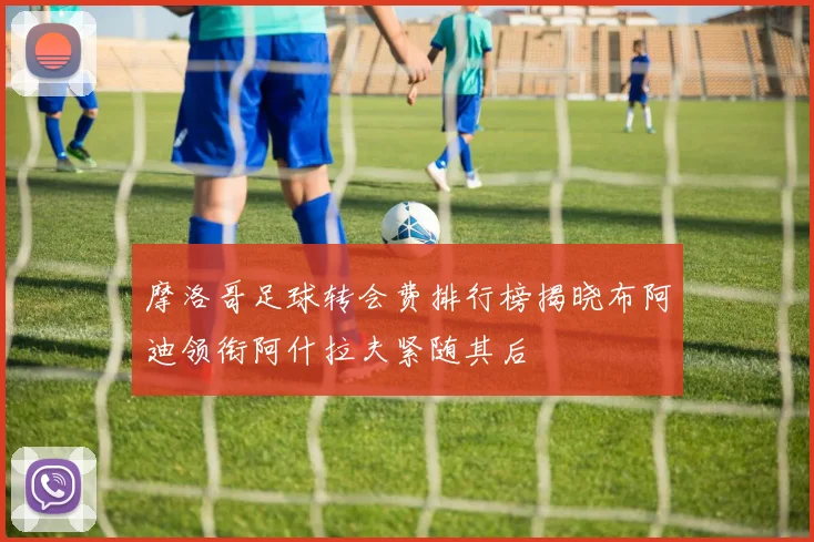 摩洛哥足球转会费排行榜揭晓布阿迪领衔阿什拉夫紧随其后
