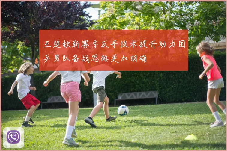 王楚钦新赛季反手技术提升助力国乒男队备战思路更加明确