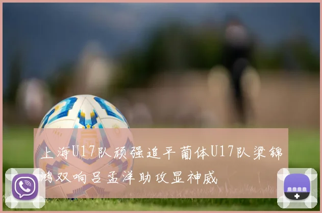 上海U17队顽强追平葡体U17队梁锦鸿双响吕孟洋助攻显神威